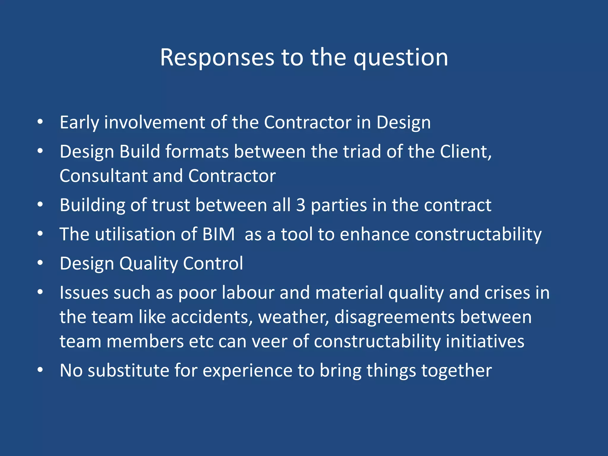 Responses to the questionEarly involvement of the Contractor in DesignDesign Build formats between the triad of the Client, Consultant and ContractorBuilding of trust between all 3 parties in the contractThe utilisation of BIM  as a tool to enhance constructabilityDesign Quality ControlIssues such as poor labour and material quality and crises in the team like accidents, weather, disagreements between team members etc can veer of constructability initiativesNo substitute for experience to bring things together