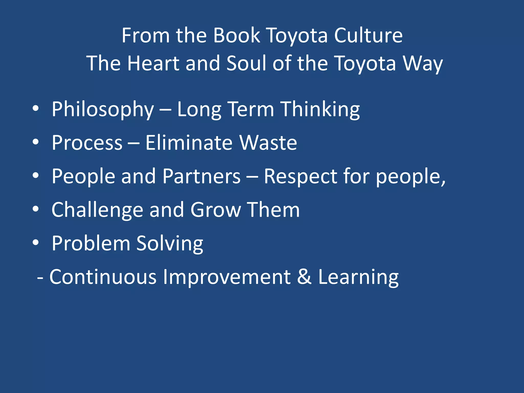 From the Book Toyota Culture The Heart and Soul of the Toyota WayPhilosophy – Long Term ThinkingProcess – Eliminate WastePeople and Partners – Respect for people,Challenge and Grow ThemProblem Solving - Continuous Improvement & Learning