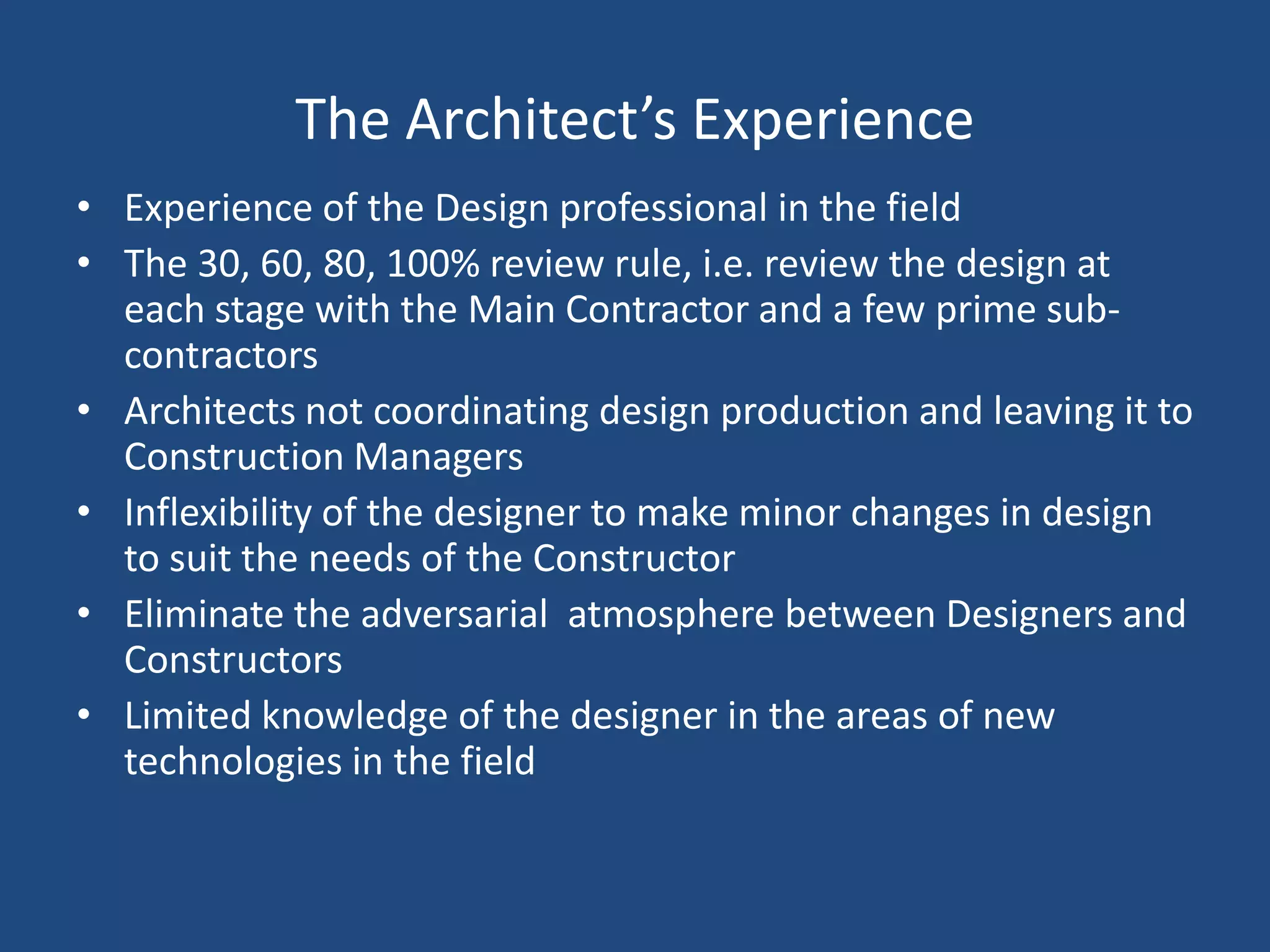 The Architect’s ExperienceExperience of the Design professional in the fieldThe 30, 60, 80, 100% review rule, i.e. review the design at each stage with the Main Contractor and a few prime sub-contractorsArchitects not coordinating design production and leaving it to Construction ManagersInflexibility of the designer to make minor changes in design to suit the needs of the ConstructorEliminate the adversarial  atmosphere between Designers and ConstructorsLimited knowledge of the designer in the areas of new technologies in the field