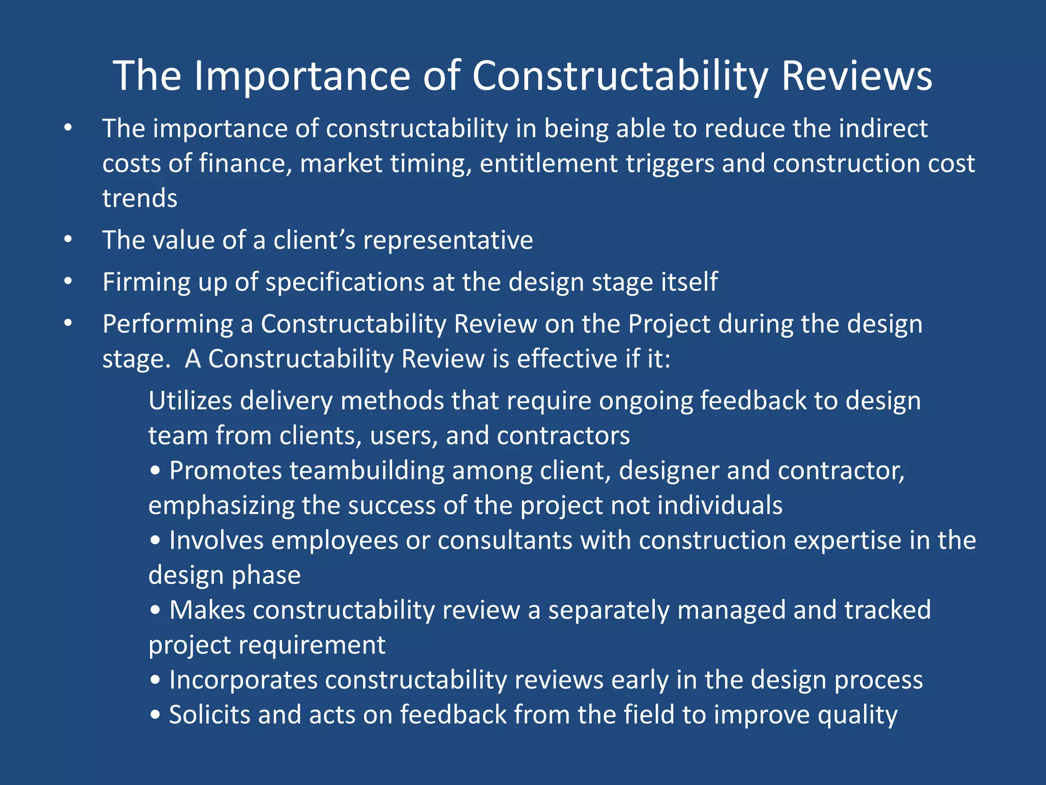 The Importance of Constructability ReviewsThe importance of constructability in being able to reduce the indirect costs of finance, market timing, entitlement triggers and construction cost trendsThe value of a client’s representativeFirming up of specifications at the design stage itselfPerforming a Constructability Review on the Project during the design stage.  A Constructability Review is effective if it:	Utilizes delivery methods that require ongoing feedback to design team from clients, users, and contractors • Promotes teambuilding among client, designer and contractor, emphasizing the success of the project not individuals • Involves employees or consultants with construction expertise in the design phase • Makes constructability review a separately managed and tracked project requirement • Incorporates constructability reviews early in the design process • Solicits and acts on feedback from the field to improve quality 