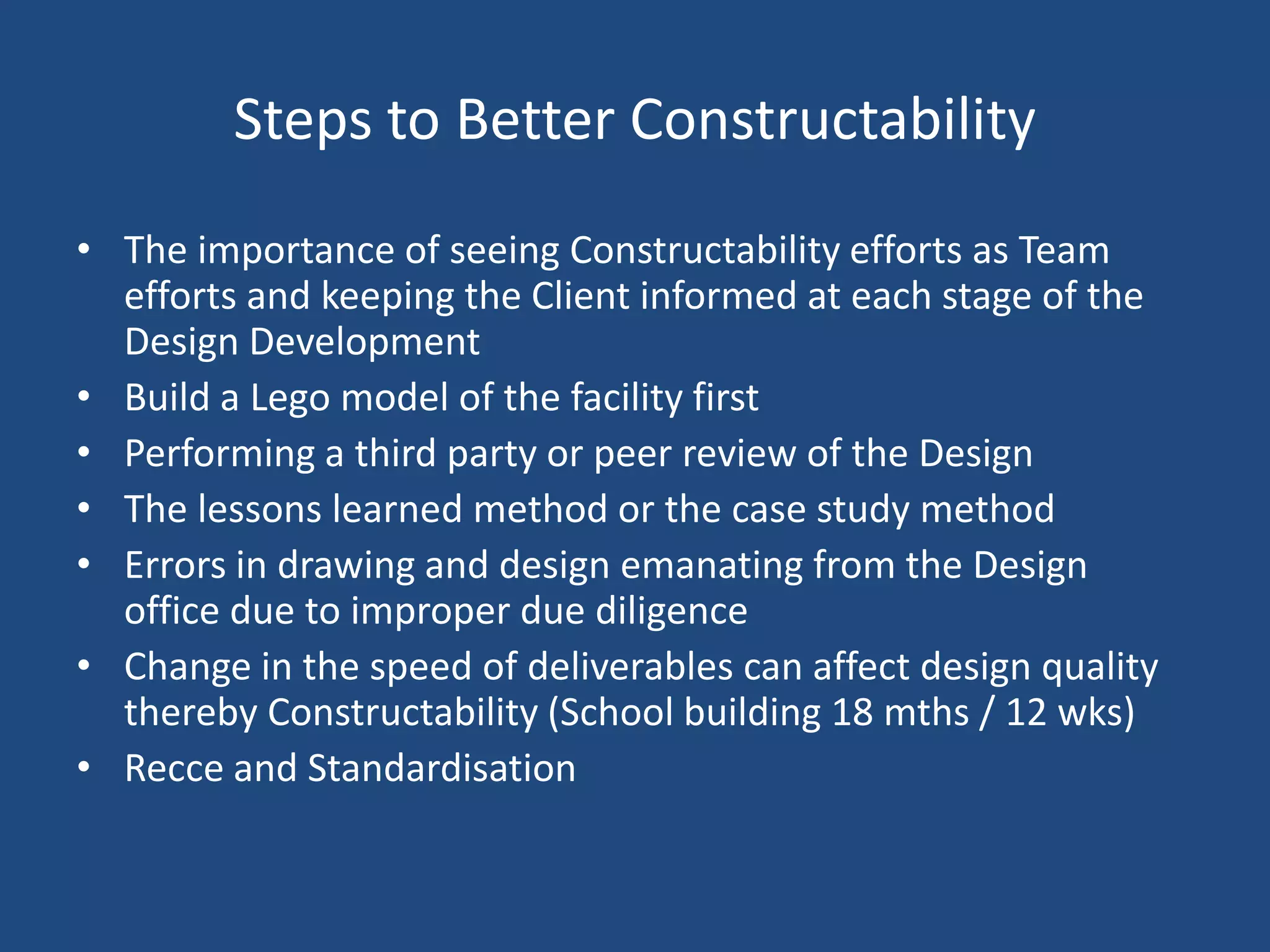 Steps to Better Constructability The importance of seeing Constructability efforts as Team efforts and keeping the Client informed at each stage of the Design DevelopmentBuild a Lego model of the facility firstPerforming a third party or peer review of the DesignThe lessons learned method or the case study methodErrors in drawing and design emanating from the Design office due to improper due diligenceChange in the speed of deliverables can affect design quality  thereby Constructability (School building 18 mths / 12 wks)Recce and Standardisation