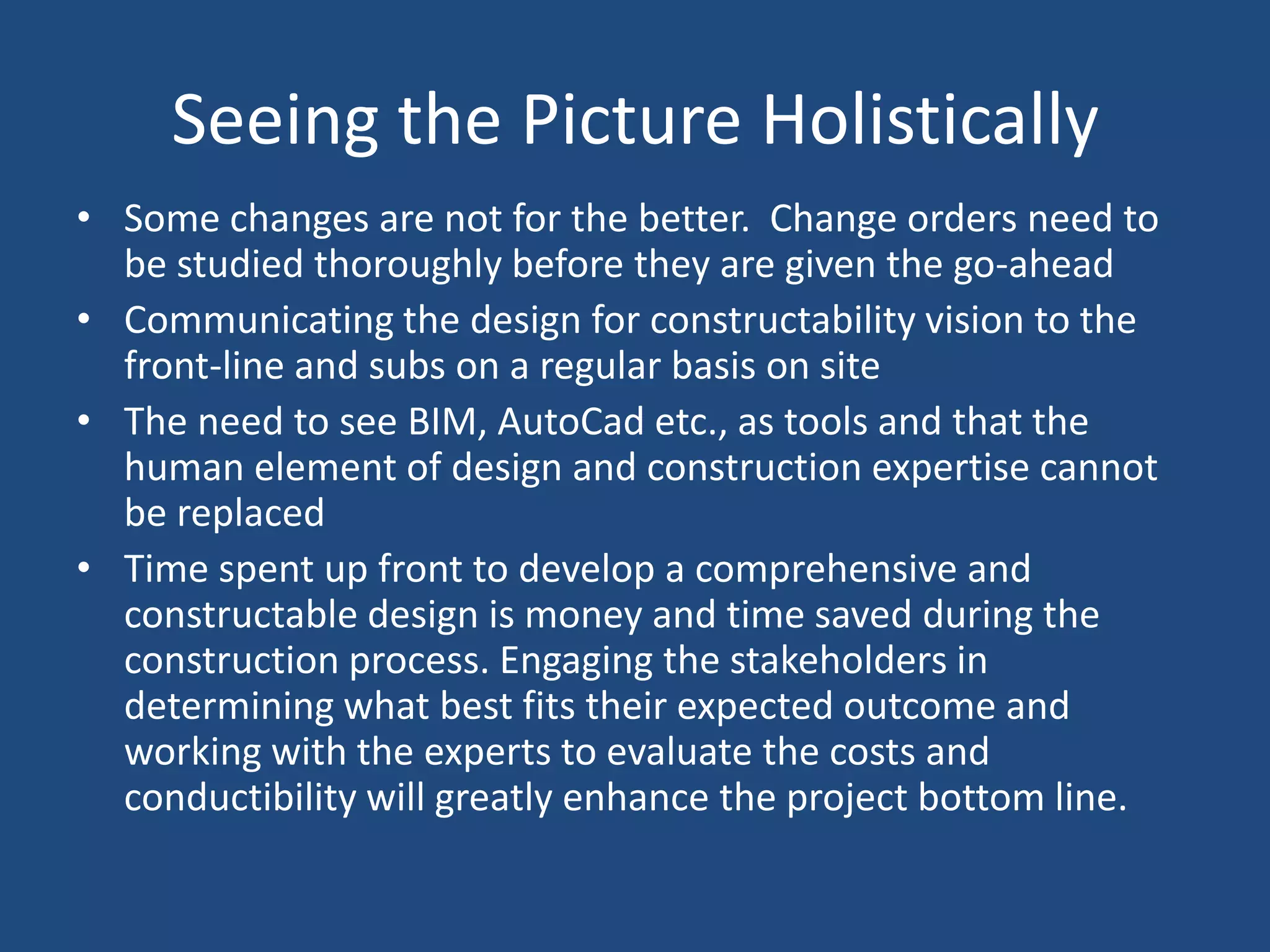 Seeing the Picture HolisticallySome changes are not for the better.  Change orders need to be studied thoroughly before they are given the go-aheadCommunicating the design for constructability vision to the front-line and subs on a regular basis on siteThe need to see BIM, AutoCad etc., as tools and that the human element of design and construction expertise cannot be replacedTime spent up front to develop a comprehensive and constructable design is money and time saved during the construction process. Engaging the stakeholders in determining what best fits their expected outcome and working with the experts to evaluate the costs and conductibility will greatly enhance the project bottom line.