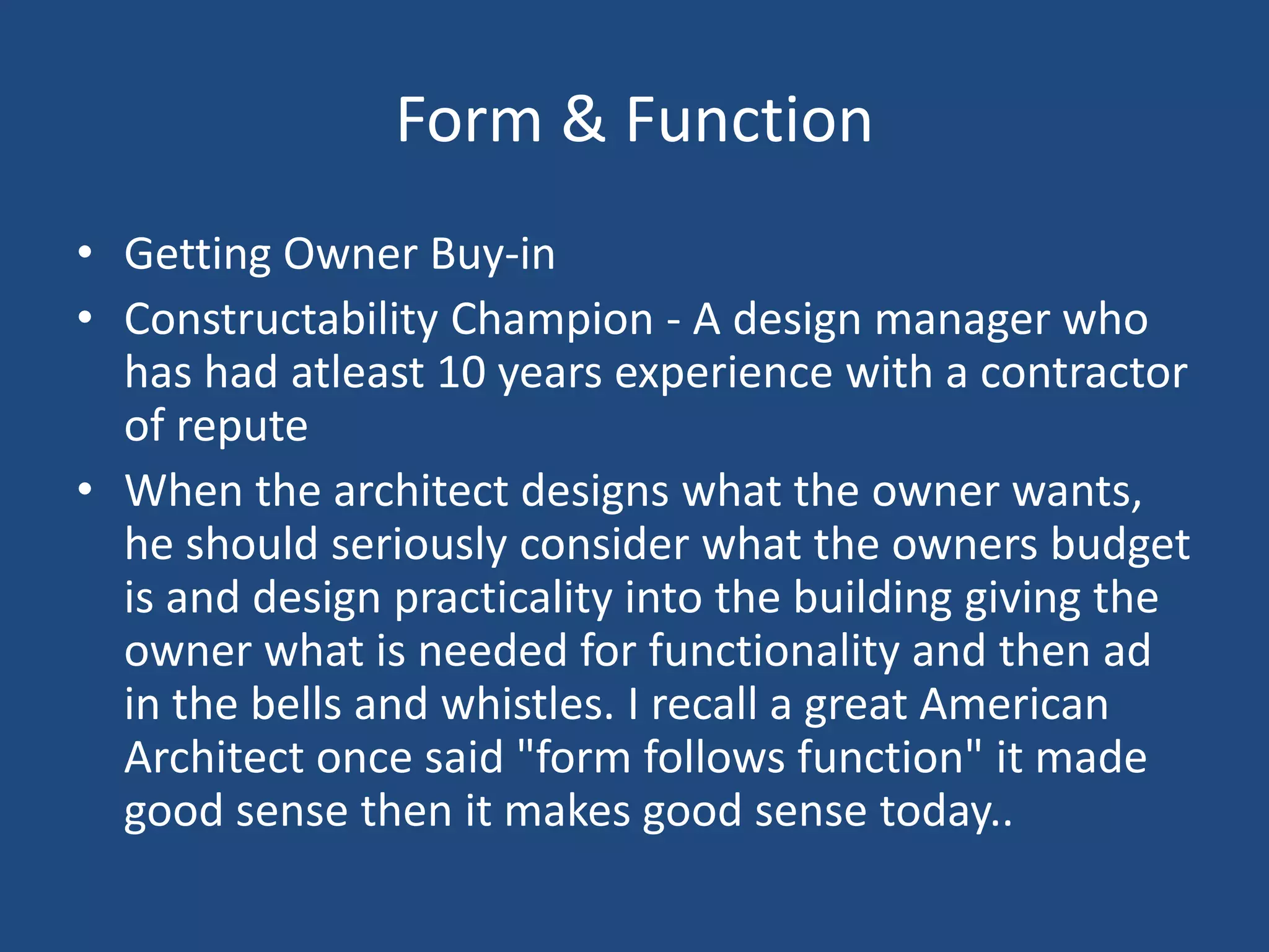 Form & FunctionGetting Owner Buy-inConstructability Champion - A design manager who has had atleast 10 years experience with a contractor of reputeWhen the architect designs what the owner wants, he should seriously consider what the owners budget is and design practicality into the building giving the owner what is needed for functionality and then ad in the bells and whistles. I recall a great American Architect once said "form follows function" it made good sense then it makes good sense today.. 