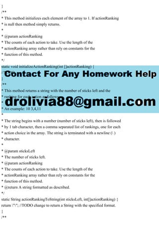 }
/**
* This method initializes each element of the array to 1. If actionRanking
* is null then method simply returns.
*
* @param actionRanking
* The counts of each action to take. Use the length of the
* actionRanking array rather than rely on constants for the
* function of this method.
*/
static void initializeActionRanking(int []actionRanking) {
//TODO
}
/**
* This method returns a string with the number of sticks left and the
* ranking for each action as follows.
*
* An example: 10 3,4,11
*
* The string begins with a number (number of sticks left), then is followed
* by 1 tab character, then a comma separated list of rankings, one for each
* action choice in the array. The string is terminated with a newline ( )
* character.
*
* @param sticksLeft
* The number of sticks left.
* @param actionRanking
* The counts of each action to take. Use the length of the
* actionRanking array rather than rely on constants for the
* function of this method.
* @return A string formatted as described.
*/
static String actionRankingToString(int sticksLeft, int[]actionRanking) {
return ""; //TODO change to return a String with the specified format.
}
/**
 