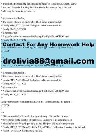 * This method updates the actionRanking based on the action. Since the game
* was lost, the actionRanking for the action is decremented by 1, but not
* allowing the value to go below 1.
*
* @param actionRanking
* The counts of each action to take. The 0 index corresponds to
* Config.MIN_ACTION and the highest index corresponds to
* Config.MAX_ACTION.
* @param action
* A specific action between and including Config.MIN_ACTION and
* Config.MAX_ACTION.
*/
static void updateActionRankingOnLoss(int []actionRanking, int action) {
//TODO
}
/**
* This method updates the actionRanking based on the action. Since the game
* was won, the actionRanking for the action is incremented by 1.
*
* @param actionRanking
* The counts of each action to take. The 0 index corresponds to
* Config.MIN_ACTION and the highest index corresponds to
* Config.MAX_ACTION.
* @param action
* A specific action between and including Config.MIN_ACTION and
* Config.MAX_ACTION.
*/
static void updateActionRankingOnWin(int []actionRanking, int action) {
//TODO
}
/**
* Allocates and initializes a 2 dimensional array. The number of rows
* corresponds to the number of startSticks. Each row is an actionRanking
* with an element for each possible action. The possible actions range from
* Config.MIN_ACTION to Config.MAX_ACTION. Each actionRanking is initialized
* with the initializeActionRanking method.
 