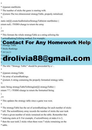 *
* @param startSticks
* The number of sticks the game is starting with.
* @return The two dimensional strategyTable, properly initialized.
*/
static int[][] createAndInitializeStrategyTable(int startSticks) {
return null; //TODO change to return the array
}
/**
* This formats the whole strategyTable as a string utilizing the
* actionRankingToString method. For example:
*
* Strategy Table
* Sticks Rankings
* 10 3,4,11
* 9 6,2,5
* 8 7,3,1 etc.
*
* The title "Strategy Table" should be proceeded by a  .
*
* @param strategyTable
* An array of actionRankings.
* @return A string containing the properly formatted strategy table.
*/
static String strategyTableToString(int[][] strategyTable) {
return ""; //TODO change to return the formatted String
}
/**
* This updates the strategy table since a game was won.
*
* The strategyTable has the set of actionRankings for each number of sticks
* left. The actionHistory array records the number of sticks the user took
* when a given number of sticks remained on the table. Remember that
* indexing starts at 0. For example, if actionHistory at index 6 is 2,
* then the user took 2 sticks when there were 7 sticks remaining on the
* table.
 