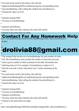* For each action noted in the history, this calls the
* updateActionRankingOnWin method passing the corresponding action
* and actionRanking. After calling this method, the actionHistory is
* cleared (all values set to 0).
*
* @param strategyTable
* An array of actionRankings.
*
* @param actionHistory
* An array where the index indicates the sticks left and the
* element is the action that was made.
*/
static void updateStrategyTableOnWin(int[][] strategyTable, int[] actionHistory) {
//TODO
}
/**
* This updates the strategy table for a loss.
*
* The strategyTable has the set of actionRankings for each number of sticks
* left. The actionHistory array records the number of sticks the user took
* when a given number of sticks remained on the table. Remember that
* indexing starts at 0. For example, if actionHistory at index 6 is 2,
* then the user took 2 sticks when there were 7 sticks remaining on the
* table.
* For each action noted in the history, this calls the
* updateActionRankingOnLoss method passing the corresponding action
* and actionRanking. After calling this method, the actionHistory is
* cleared (all values set to 0).
*
* @param strategyTable
* An array of actionRankings.
* @param actionHistory
* An array where the index indicates the sticks left and the
* element is the action that was made.
*/
static void updateStrategyTableOnLoss(int[][] strategyTable, int[] actionHistory) {
 