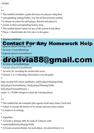 //TODO
}
/**
* This method simulates a game between two players using their
* corresponding strategyTables. Use the aiChooseAction method
* to choose an action for each player. Record each player's
* actions in their corresponding history array.
* This method doesn't print out any of the actions being taken.
* Player 1 should make the first move in the game.
*
* @param startSticks
* The number of sticks to start the game with.
* @param player1StrategyTable
* An array of actionRankings.
* @param player1ActionHistory
* An array for recording the actions that occur.
* @param player2StrategyTable
* An array of actionRankings.
* @param player2ActionHistory
* An array for recording the actions that occur.
* @return 1 or 2 indicating which player won the game.
*/
static int playAiVsAi(int startSticks, int[][] player1StrategyTable,
int[] player1ActionHistory, int[][] player2StrategyTable,
int[] player2ActionHistory) {
return -1; //TODO change to return the winning player.
}
/**
* This method has the computer play against itself many times. Each time
* it plays it records the history of its actions and uses those actions
* to improve its strategy.
*
* Algorithm:
* 1) Create a strategy table for each of 2 players with
* createAndInitializeStrategyTable.
* 2) Create an action history for each player. An action history is a
 