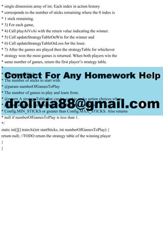 * single dimension array of int. Each index in action history
* corresponds to the number of sticks remaining where the 0 index is
* 1 stick remaining.
* 3) For each game,
* 4) Call playAiVsAi with the return value indicating the winner.
* 5) Call updateStrategyTableOnWin for the winner and
* 6) Call updateStrategyTableOnLoss for the loser.
* 7) After the games are played then the strategyTable for whichever
* strategy won the most games is returned. When both players win the
* same number of games, return the first player's strategy table.
*
* @param startSticks
* The number of sticks to start with.
* @param numberOfGamesToPlay
* The number of games to play and learn from.
* @return A strategyTable that can be used to make action choices when
* playing a person. Returns null if startSticks is less than
* Config.MIN_STICKS or greater than Config.MAX_STICKS. Also returns
* null if numberOfGamesToPlay is less than 1.
*/
static int[][] trainAi(int startSticks, int numberOfGamesToPlay) {
return null; //TODO return the strategy table of the winning player
}
}
 