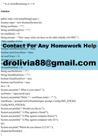 * 0, or sticksRemaining is <= 0.
Solution
public static void main(String[] args) {
Scanner input = new Scanner(System.in);
String userName = "";
String intialStringError = "";
int intialSticks = 0;
String prompt = "How many sticks are there on the table initially (10-100)? ";
//Max number of tries
int[] numSticksArray = new int[100];
boolean intialBooleanError = false;
boolean userChoiceDone = false;
int userChoice = 0;
String userError = "";
String friendName = "";
int userStickNum = 0;
String userStickError = "";
String friendStickError = "";
boolean friendTurnOver = true;
boolean userTurnOver = true;
int z = 0;
System.out.print(" What is your name? ");
userName = input.nextLine();
System.out.println("Hello " + userName.trim() + ".");
intialSticks = promptUserForNumber(input, prompt, Config.MIN_STICKS,
Config.MAX_STICKS);
System.out.println(" Would you like to:");
System.out.println(" 1) Play against a friend");
System.out.println(" 2) Play against computer (basic)");
System.out.println(" 3) Play against computer with AI");
do{
System.out.print("Which do you choose (1,2,3)? ");
if(input.hasNextInt())
{
 