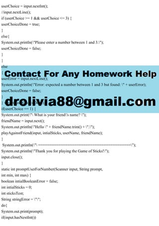 userChoice = input.nextInt();
//input.nextLine();
if (userChoice >= 1 && userChoice <= 3) {
userChoiceDone = true;
}
else{
System.out.println("Please enter a number between 1 and 3.");
userChoiceDone = false;
}
}
else
{
userError = input.nextLine();
System.out.println("Error: expected a number between 1 and 3 but found: " + userError);
userChoiceDone = false;
}
} while(!userChoiceDone);
if(userChoice == 1) {
System.out.print(" What is your friend's name? ");
friendName = input.next();
System.out.println("Hello " + friendName.trim() + ".");
playAgainstFriend(input, intialSticks, userName, friendName);
}
System.out.println(" =========================================");
System.out.println("Thank you for playing the Game of Sticks!");
input.close();
}
static int promptUserForNumber(Scanner input, String prompt,
int min, int max) {
boolean intialBooleanError = false;
int intialSticks = 0;
int sticksTest;
String stringError = "";
do{
System.out.print(prompt);
if(input.hasNextInt())
 