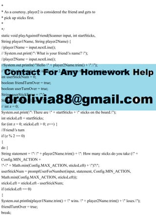 *
* As a courtesy, player2 is considered the friend and gets to
* pick up sticks first.
*
*/
static void playAgainstFriend(Scanner input, int startSticks,
String player1Name, String player2Name) {
//player1Name = input.nextLine();
// System.out.print(" What is your friend's name? ");
//player2Name = input.nextLine();
//System.out.println("Hello " + player2Name.trim() + ".");
//TODO when sticksLeft is equal to 2, it prompts the friend to take sticks again
int userStickNum = 0;
boolean friendTurnOver = true;
boolean userTurnOver = true;
String userStickError = "";
String friendStickError = "";
// int z = 0;
System.out.print(" There are " + startSticks + " sticks on the board.");
int sticksLeft = startSticks;
for (int z = 0; sticksLeft > 0; z++) {
//Friend's turn
if (z % 2 == 0)
{
do {
String statement = " " + player2Name.trim() + ": How many sticks do you take (" +
Config.MIN_ACTION +
"-" + Math.min(Config.MAX_ACTION, sticksLeft) + ")?";
userStickNum = promptUserForNumber(input, statement, Config.MIN_ACTION,
Math.min(Config.MAX_ACTION, sticksLeft));
sticksLeft = sticksLeft - userStickNum;
if (sticksLeft == 0)
{
System.out.println(player1Name.trim() + " wins. " + player2Name.trim() + " loses.");
friendTurnOver = true;
break;
 