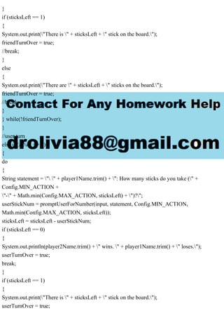 }
if (sticksLeft == 1)
{
System.out.print("There is " + sticksLeft + " stick on the board.");
friendTurnOver = true;
//break;
}
else
{
System.out.print("There are " + sticksLeft + " sticks on the board.");
friendTurnOver = true;
//break;
}
} while(!friendTurnOver);
}
//user turn
else if (z % 2 == 1)
{
do
{
String statement = " " + player1Name.trim() + ": How many sticks do you take (" +
Config.MIN_ACTION +
"-" + Math.min(Config.MAX_ACTION, sticksLeft) + ")?";
userStickNum = promptUserForNumber(input, statement, Config.MIN_ACTION,
Math.min(Config.MAX_ACTION, sticksLeft));
sticksLeft = sticksLeft - userStickNum;
if (sticksLeft == 0)
{
System.out.println(player2Name.trim() + " wins. " + player1Name.trim() + " loses.");
userTurnOver = true;
break;
}
if (sticksLeft == 1)
{
System.out.print("There is " + sticksLeft + " stick on the board.");
userTurnOver = true;
 