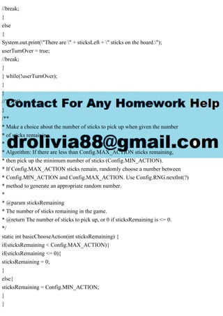 //break;
}
else
{
System.out.print("There are " + sticksLeft + " sticks on the board.");
userTurnOver = true;
//break;
}
} while(!userTurnOver);
}
}
//TODO
}
/**
* Make a choice about the number of sticks to pick up when given the number
* of sticks remaining.
*
* Algorithm: If there are less than Config.MAX_ACTION sticks remaining,
* then pick up the minimum number of sticks (Config.MIN_ACTION).
* If Config.MAX_ACTION sticks remain, randomly choose a number between
* Config.MIN_ACTION and Config.MAX_ACTION. Use Config.RNG.nextInt(?)
* method to generate an appropriate random number.
*
* @param sticksRemaining
* The number of sticks remaining in the game.
* @return The number of sticks to pick up, or 0 if sticksRemaining is <= 0.
*/
static int basicChooseAction(int sticksRemaining) {
if(sticksRemaining < Config.MAX_ACTION){
if(sticksRemaining <= 0){
sticksRemaining = 0;
}
else{
sticksRemaining = Config.MIN_ACTION;
}
}
 