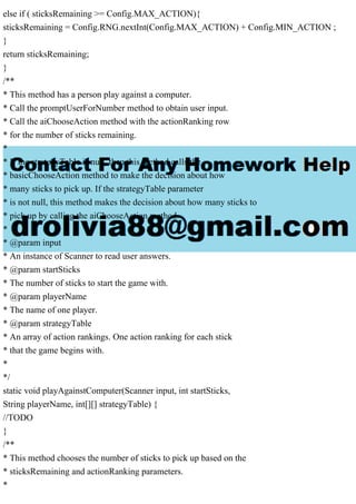 else if ( sticksRemaining >= Config.MAX_ACTION){
sticksRemaining = Config.RNG.nextInt(Config.MAX_ACTION) + Config.MIN_ACTION ;
}
return sticksRemaining;
}
/**
* This method has a person play against a computer.
* Call the promptUserForNumber method to obtain user input.
* Call the aiChooseAction method with the actionRanking row
* for the number of sticks remaining.
*
* If the strategyTable is null, then this method calls the
* basicChooseAction method to make the decision about how
* many sticks to pick up. If the strategyTable parameter
* is not null, this method makes the decision about how many sticks to
* pick up by calling the aiChooseAction method.
*
* @param input
* An instance of Scanner to read user answers.
* @param startSticks
* The number of sticks to start the game with.
* @param playerName
* The name of one player.
* @param strategyTable
* An array of action rankings. One action ranking for each stick
* that the game begins with.
*
*/
static void playAgainstComputer(Scanner input, int startSticks,
String playerName, int[][] strategyTable) {
//TODO
}
/**
* This method chooses the number of sticks to pick up based on the
* sticksRemaining and actionRanking parameters.
*
 