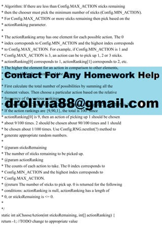 * Algorithm: If there are less than Config.MAX_ACTION sticks remaining
* then the chooser must pick the minimum number of sticks (Config.MIN_ACTION).
* For Config.MAX_ACTION or more sticks remaining then pick based on the
* actionRanking parameter.
*
* The actionRanking array has one element for each possible action. The 0
* index corresponds to Config.MIN_ACTION and the highest index corresponds
* to Config.MAX_ACTION. For example, if Config.MIN_ACTION is 1 and
* Config.MAX_ACTION is 3, an action can be to pick up 1, 2 or 3 sticks.
* actionRanking[0] corresponds to 1, actionRanking[1] corresponds to 2, etc.
* The higher the element for an action in comparison to other elements,
* the more likely the action should be chosen.
*
* First calculate the total number of possibilities by summing all the
* element values. Then choose a particular action based on the relative
* frequency of the various rankings.
* For example, if Config.MIN_ACTION is 1 and Config.MAX_ACTION is 3:
* If the action rankings are {9,90,1}, the total is 100. Since
* actionRanking[0] is 9, then an action of picking up 1 should be chosen
* about 9/100 times. 2 should be chosen about 90/100 times and 1 should
* be chosen about 1/100 times. Use Config.RNG.nextInt(?) method to
* generate appropriate random numbers.
*
* @param sticksRemaining
* The number of sticks remaining to be picked up.
* @param actionRanking
* The counts of each action to take. The 0 index corresponds to
* Config.MIN_ACTION and the highest index corresponds to
* Config.MAX_ACTION.
* @return The number of sticks to pick up. 0 is returned for the following
* conditions: actionRanking is null, actionRanking has a length of
* 0, or sticksRemaining is <= 0.
*
*/
static int aiChooseAction(int sticksRemaining, int[] actionRanking) {
return -1; //TODO change to appropriate value
 