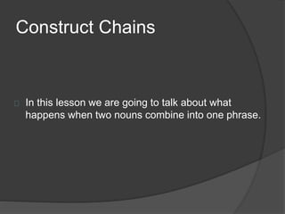 Construct Chains
In this lesson we are going to talk about what
happens when two nouns combine into one phrase.
 