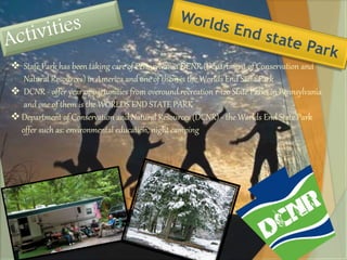  State Park has been taking care of Pennsylvania DCNR (Department of Conservation and 
Natural Resources) in America and one of them is the Worlds End State Park 
 DCNR - offer year opportunities from overound recreation r 120 State Parks in Pennsylvania 
and one of them is the WORLDS END STATE PARK 
 Department of Conservation and Natural Resources (DCNR) - the Worlds End State Park 
offer such as: environmental education, night camping 
 