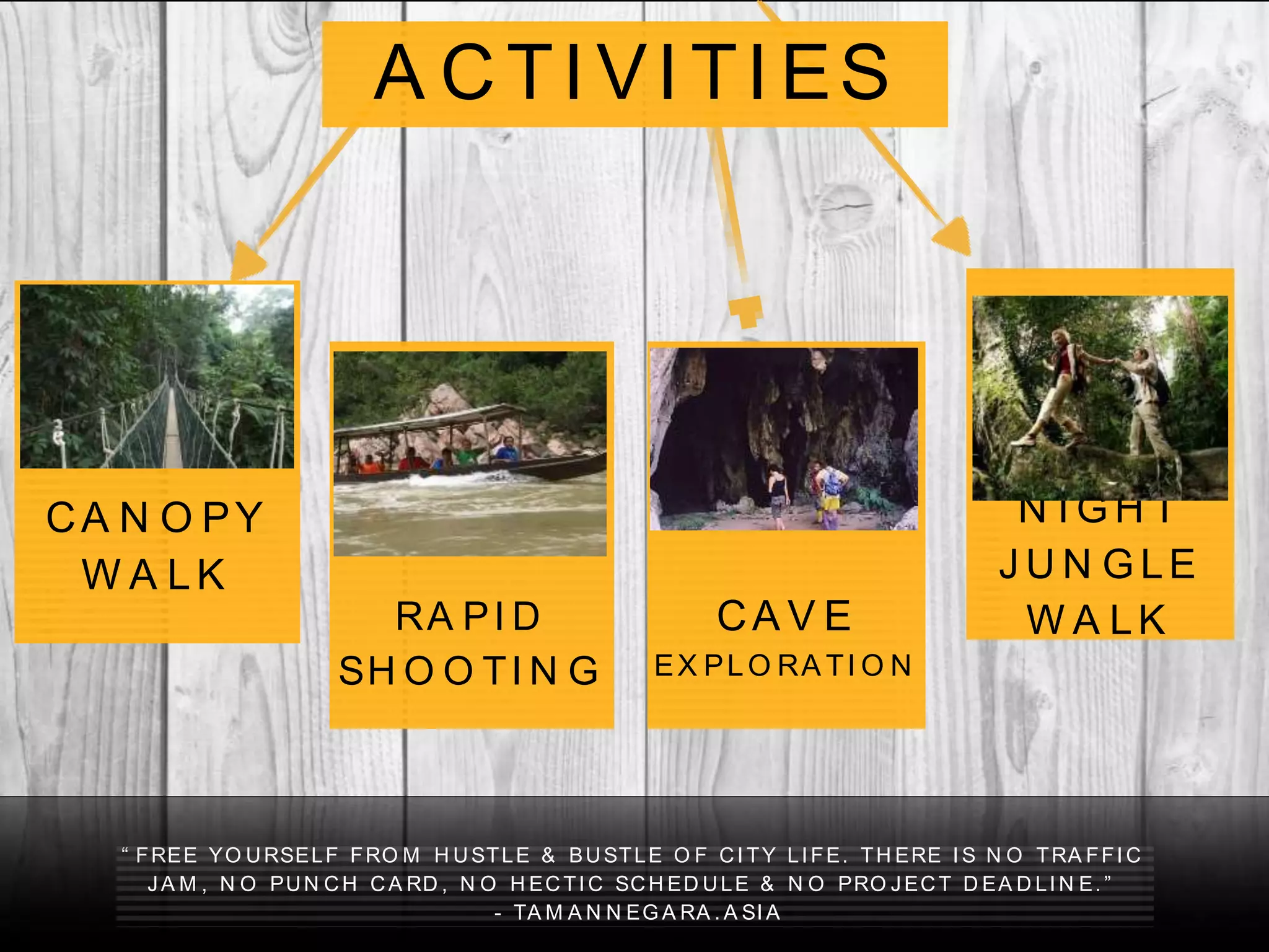 “ FREE YO URSELF FRO M H USTLE & BUSTLE O F CI TY LI FE. TH ERE I S N O TRA FFI C
JA M , N O PUN CH CA RD , N O H ECTI C SCH ED ULE & N O PRO JECT D EA D LI N E. ”
- TA M A N N EG A RA . A SI A
CA N O PY
W A LK
RA PI D
SH O O TI N G
CA V E
EX PLO RA TI O N
A CTI VI TI ES
N I G H T
J U N G LE
W A LK
 
