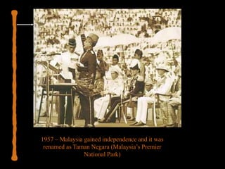 1957 – Malaysia gained independence and it was
renamed as Taman Negara (Malaysia’s Premier
National Park)
 