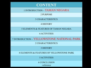 CONTENT
1 INTRODUCTION – TAMAN NEGARA
2 PURPOSE
3 CHARACTERISTICS
4 HISTORY
5 ELEMENTS & FEATURES OF TAMAN NEGARA
6 ACTIVITIES
7 INTRODUCTION – YELLOWSTONE NATIONAL PARK
2 CHARACTERISTICS
3 HISTORY
4 ELEMENTS & FEATURES OF YELLOWSTONE PARK
5 ACTIVITIES
6 CONCLUSION
-reference
 