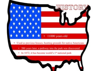 • 11000 years old
• Used as previous houses, hunting grounds for native Americans
• 200 years later, a pathway into the park was discovered
• In 1872, it has become world’s 1st national park
 