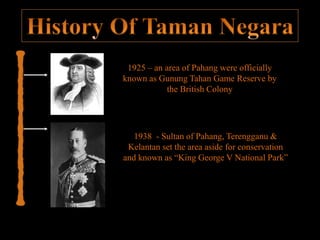 1925 – an area of Pahang were officially
known as Gunung Tahan Game Reserve by
the British Colony
1938 - Sultan of Pahang, Terengganu &
Kelantan set the area aside for conservation
and known as “King George V National Park”
 