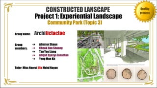 Quality
Product
Project 1: Experiential Landscape
➔ Allester Shaun
➔ Cheok Jian Shuang
➔ Tan You Liang
➔ Atiqah Syasya Janathan
➔ Yong Man Kit
Group name:
Community Park (Topic 3)
Architictactoe
Group
members:
Tutor: Miss Noorul Iffa Mohd Nayan
CONSTRUCTED LANSCAPE Quality
Product
 