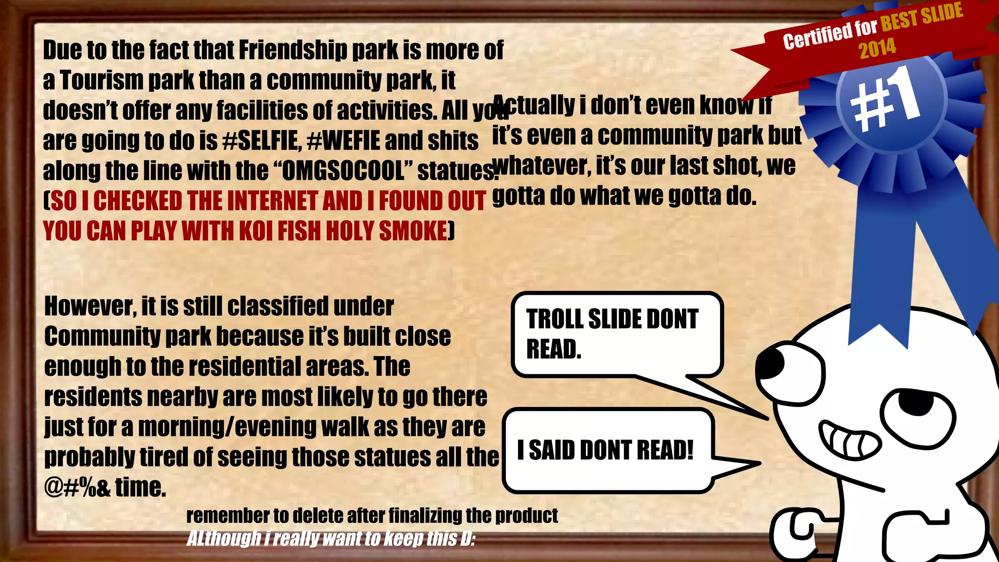 Due to the fact that Friendship park is more of 
a Tourism park than a community park, it 
doesn’t offer any facilities of activities. All you 
are going to do is #SELFIE, #WEFIE and shits 
along the line with the “OMGSOCOOL” statues. 
(SO I CHECKED THE INTERNET AND I FOUND OUT 
YOU CAN PLAY WITH KOI FISH HOLY SMOKE) 
Certified for BEST SLIDE 
Actually i don’t even know if 
it’s even a community park but 
whatever, it’s our last shot, we 
gotta do what we gotta do. 
However, it is still classified under 
Community park because it’s built close 
enough to the residential areas. The 
residents nearby are most likely to go there 
just for a morning/evening walk as they are 
probably tired of seeing those statues all the 
@#%& time. 
TROLL SLIDE DONT 
READ. 
I SAID DONT READ! 
remember to delete after finalizing the product 
ALthough i really want to keep this D: 
2014 #1 
 