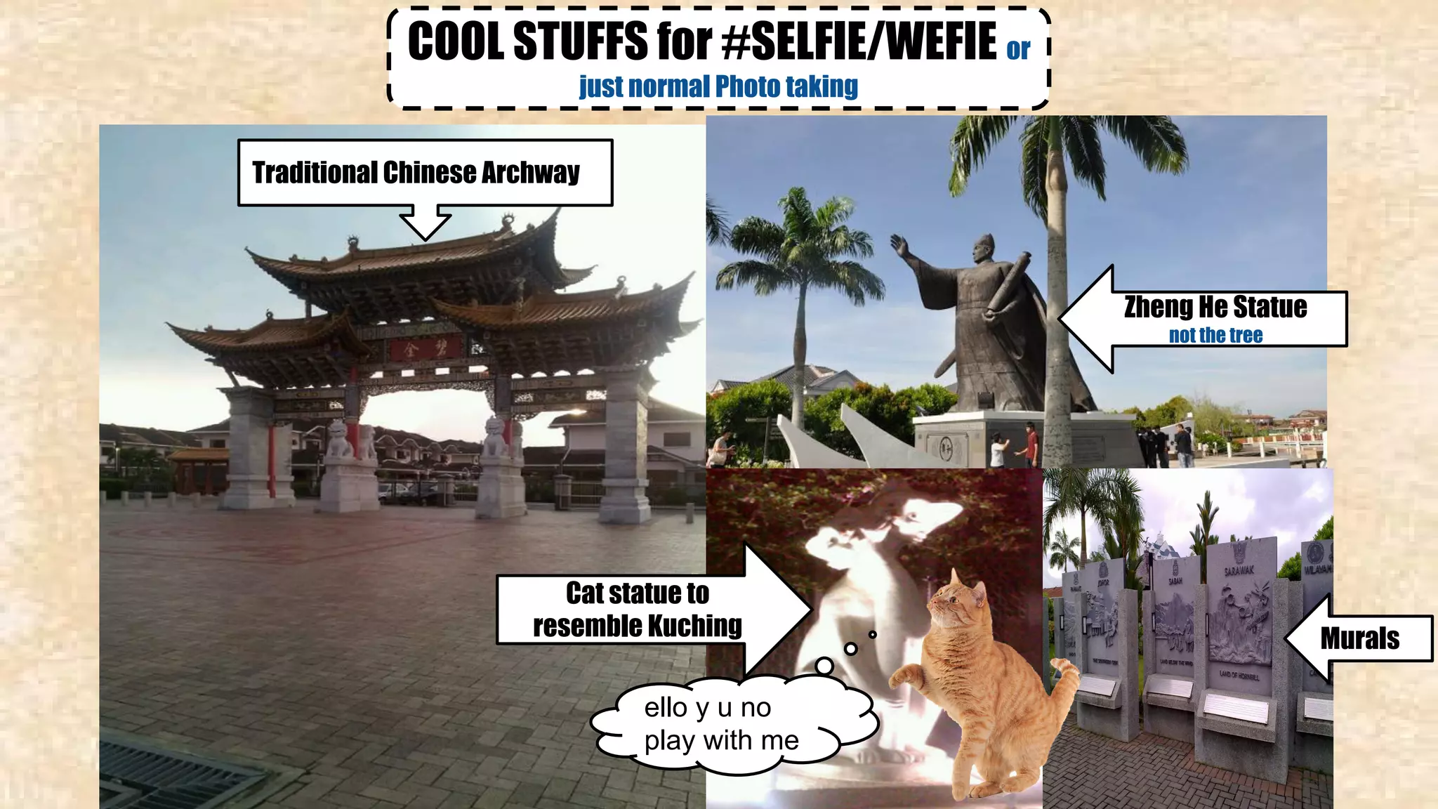 COOL STUFFS for #SELFIE/WEFIE or 
just normal Photo taking 
Zheng He Statue 
not the tree 
Cat statue to 
resemble Kuching 
ello y u no 
play with me 
Murals 
Traditional Chinese Archway 
 