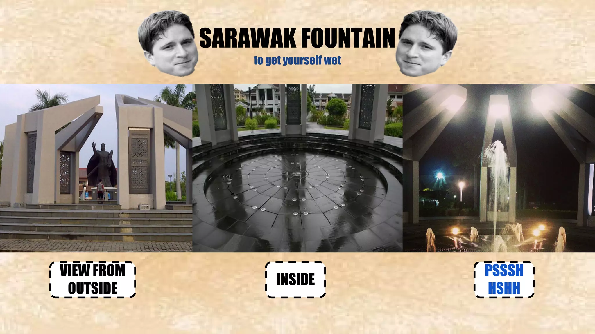 SARAWAK FOUNTAIN 
to get yourself wet 
VIEW FROM INSIDE 
OUTSIDE 
PSSSH 
HSHH 
 