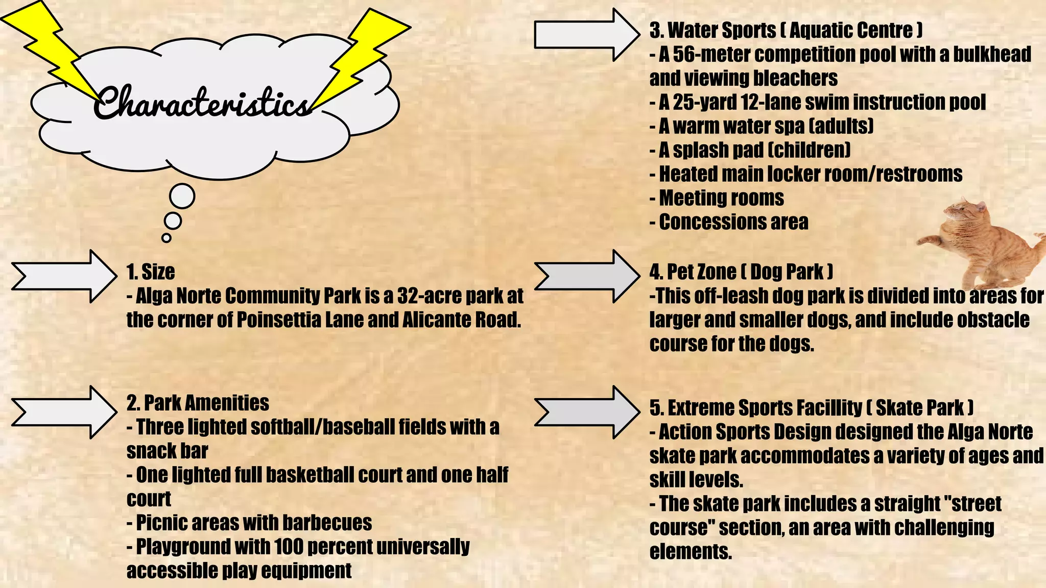 Characteristics 
1. Size 
- Alga Norte Community Park is a 32-acre park at 
the corner of Poinsettia Lane and Alicante Road. 
2. Park Amenities 
- Three lighted softball/baseball fields with a 
snack bar 
- One lighted full basketball court and one half 
court 
- Picnic areas with barbecues 
- Playground with 100 percent universally 
accessible play equipment 
3. Water Sports ( Aquatic Centre ) 
- A 56-meter competition pool with a bulkhead 
and viewing bleachers 
- A 25-yard 12-lane swim instruction pool 
- A warm water spa (adults) 
- A splash pad (children) 
- Heated main locker room/restrooms 
- Meeting rooms 
- Concessions area 
4. Pet Zone ( Dog Park ) 
-This off-leash dog park is divided into areas for 
larger and smaller dogs, and include obstacle 
course for the dogs. 
5. Extreme Sports Facillity ( Skate Park ) 
- Action Sports Design designed the Alga Norte 
skate park accommodates a variety of ages and 
skill levels. 
- The skate park includes a straight "street 
course" section, an area with challenging 
elements. 
 