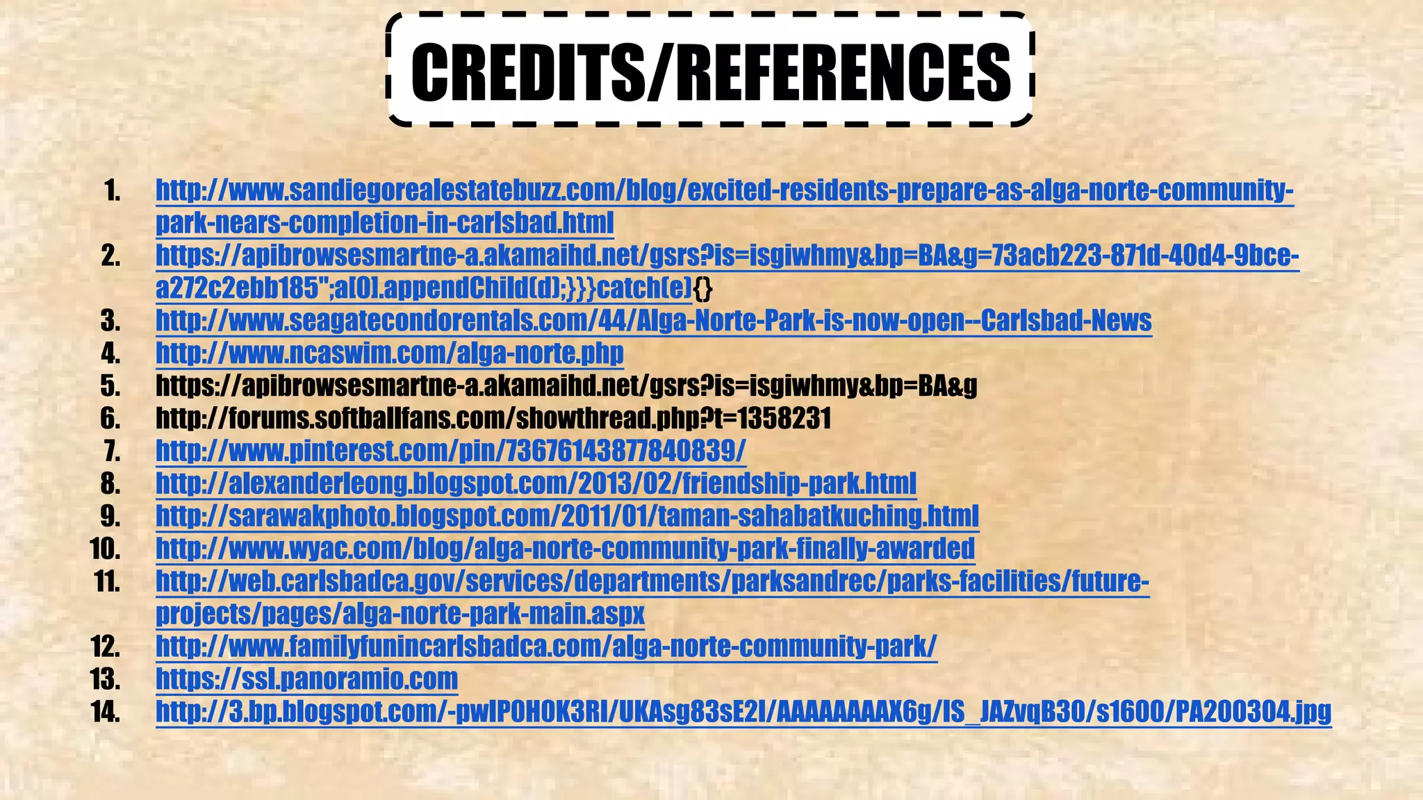 CREDITS/REFERENCES 
1. http://www.sandiegorealestatebuzz.com/blog/excited-residents-prepare-as-alga-norte-community-park- 
nears-completion-in-carlsbad.html 
2. https://apibrowsesmartne-a.akamaihd.net/gsrs?is=isgiwhmy&bp=BA&g=73acb223-871d-40d4-9bce-a272c2ebb185"; 
a[0].appendChild(d);}}}catch(e){} 
3. http://www.seagatecondorentals.com/44/Alga-Norte-Park-is-now-open--Carlsbad-News 
4. http://www.ncaswim.com/alga-norte.php 
5. https://apibrowsesmartne-a.akamaihd.net/gsrs?is=isgiwhmy&bp=BA&g 
6. http://forums.softballfans.com/showthread.php?t=1358231 
7. http://www.pinterest.com/pin/73676143877840839/ 
8. http://alexanderleong.blogspot.com/2013/02/friendship-park.html 
9. http://sarawakphoto.blogspot.com/2011/01/taman-sahabatkuching.html 
10. http://www.wyac.com/blog/alga-norte-community-park-finally-awarded 
11. http://web.carlsbadca.gov/services/departments/parksandrec/parks-facilities/future-projects/ 
pages/alga-norte-park-main.aspx 
12. http://www.familyfunincarlsbadca.com/alga-norte-community-park/ 
13. https://ssl.panoramio.com 
14. http://3.bp.blogspot.com/-pwIP0H0K3RI/UKAsg83sE2I/AAAAAAAAX6g/IS_JAZvqB30/s1600/PA200304.jpg 
