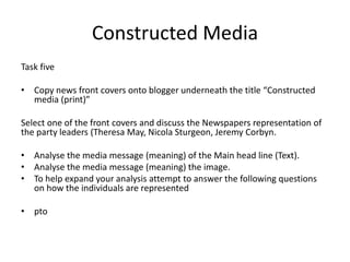 Constructed Media
Task five
• Copy news front covers onto blogger underneath the title “Constructed
media (print)”
Select one of the front covers and discuss the Newspapers representation of
the party leaders (Theresa May, Nicola Sturgeon, Jeremy Corbyn.
• Analyse the media message (meaning) of the Main head line (Text).
• Analyse the media message (meaning) the image.
• To help expand your analysis attempt to answer the following questions
on how the individuals are represented
• pto
 