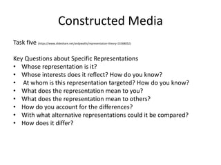 Constructed Media
Task five (https://www.slideshare.net/andywallis/representation-theory-15568052)
Key Questions about Specific Representations
• Whose representation is it?
• Whose interests does it reflect? How do you know?
• At whom is this representation targeted? How do you know?
• What does the representation mean to you?
• What does the representation mean to others?
• How do you account for the differences?
• With what alternative representations could it be compared?
• How does it differ?
 