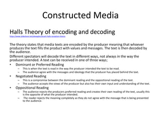 Constructed Media
Halls Theory of encoding and decodinghttps://www.slideshare.net/alexeglen/stuart-halls-reception-theory
The theory states that media texts are encoded by the producer meaning that whoever
produces the text fills the product with values and messages. The text is then decoded by
the audience.
Different spectators will decode the text in different ways, not always in the way the
producer intended. A text can be received in one of three ways;
• Dominant or Preferred Reading
– This is when the text is read in the way the producer intended the text to be read.
– The audience agree with the messages and ideology that the producer has placed behind the text.
• Negotiated Reading
– This is a compromise between the dominant reading and the oppositional reading of the text.
– The audience accepts the views of the producer but also has their own input and understanding of the text.
• Oppositional Reading
– The audience rejects the producers preferred reading and creates their own reading of the text, usually this
is the opposite of what the producer intended.
– The reader rejects the meaning completely as they do not agree with the message that is being presented
to the audience.
 