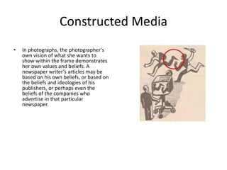 Constructed Media
• In photographs, the photographer's
own vision of what she wants to
show within the frame demonstrates
her own values and beliefs. A
newspaper writer’s articles may be
based on his own beliefs, or based on
the beliefs and ideologies of his
publishers, or perhaps even the
beliefs of the companies who
advertise in that particular
newspaper.
 