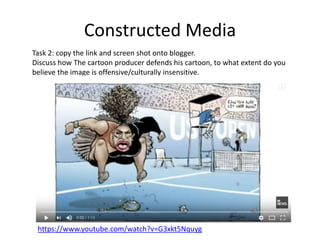 Constructed Media
Task 2: copy the link and screen shot onto blogger.
Discuss how The cartoon producer defends his cartoon, to what extent do you
believe the image is offensive/culturally insensitive.
https://www.youtube.com/watch?v=G3xkt5Nquyg
 