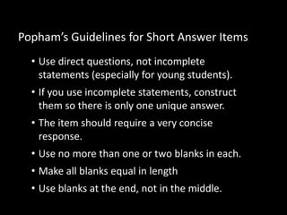 Popham’s Guidelines for Short Answer Items 
• Use direct questions, not incomplete 
statements (especially for young students). 
• If you use incomplete statements, construct 
them so there is only one unique answer. 
• The item should require a very concise 
response. 
• Use no more than one or two blanks in each. 
• Make all blanks equal in length 
• Use blanks at the end, not in the middle. 
 