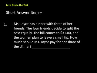 Let’s Grade the Test 
Short Answer Item – 
1. Ms. Joyce has dinner with three of her 
friends. The four friends decide to split the 
cost equally. The bill comes to $31.00, and 
the women plan to leave a small tip. How 
much should Ms. Joyce pay for her share of 
the dinner? ____________________ 
 