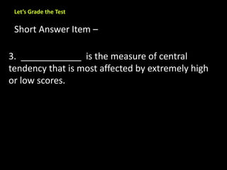 Let’s Grade the Test 
Short Answer Item – 
3. ____________ is the measure of central 
tendency that is most affected by extremely high 
or low scores. 
 
