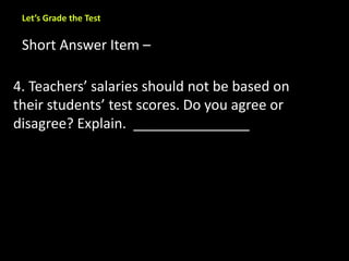 Let’s Grade the Test 
Short Answer Item – 
4. Teachers’ salaries should not be based on 
their students’ test scores. Do you agree or 
disagree? Explain. _______________ 
 