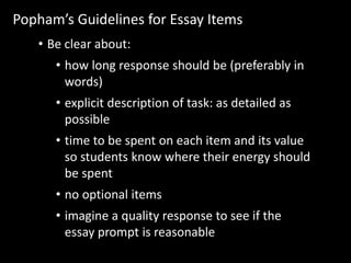 Popham’s Guidelines for Essay Items 
• Be clear about: 
• how long response should be (preferably in 
words) 
• explicit description of task: as detailed as 
possible 
• time to be spent on each item and its value 
so students know where their energy should 
be spent 
• no optional items 
• imagine a quality response to see if the 
essay prompt is reasonable 
 