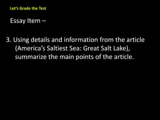 Let’s Grade the Test 
Essay Item – 
3. Using details and information from the article 
(America’s Saltiest Sea: Great Salt Lake), 
summarize the main points of the article. 
 