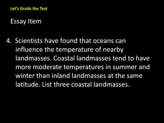 Let’s Grade the Test 
Essay Item 
4. Scientists have found that oceans can 
influence the temperature of nearby 
landmasses. Coastal landmasses tend to have 
more moderate temperatures in summer and 
winter than inland landmasses at the same 
latitude. List three coastal landmasses. 
 