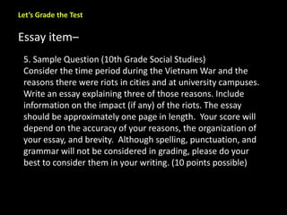 Let’s Grade the Test 
Essay item– 
5. Sample Question (10th Grade Social Studies) 
Consider the time period during the Vietnam War and the 
reasons there were riots in cities and at university campuses. 
Write an essay explaining three of those reasons. Include 
information on the impact (if any) of the riots. The essay 
should be approximately one page in length. Your score will 
depend on the accuracy of your reasons, the organization of 
your essay, and brevity. Although spelling, punctuation, and 
grammar will not be considered in grading, please do your 
best to consider them in your writing. (10 points possible) 
 