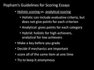 Popham’s Guidelines for Scoring Essays 
• Holistic scoring vs. analytical scoring 
• Holistic can include evaluative criteria, but 
does not give points for each criterion 
• Analytical: gives points for each category 
• Hybrid: holistic for high achievers, 
analytical for low achievers 
• Make a key before you grade 
• Decide if mechanics are important 
• score all of the same item at one time 
• Try to keep it anonymous 
 