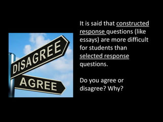 It is said that constructed 
response questions (like 
essays) are more difficult 
for students than 
selected response 
questions. 
Do you agree or 
disagree? Why? 
 