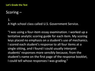 Let’s Grade the Test 
Scoring – 
1. 
A high school class called U.S. Government Service. 
"l was using a four-item essay examination. I worked up a 
tentative analytic scoring guide for each item. My scoring 
keys placed no emphasis on a student's use of mechanics. 
l scored each student's response to all four items at a 
single sitting, and I found I could usually interpret 
students' responses more sensibly because, from the 
student's name on the first page of the response booklet, 
I could tell whose responses I was grading.” 
 