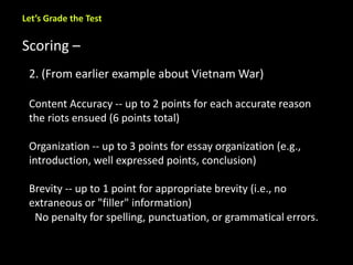 Let’s Grade the Test 
Scoring – 
2. (From earlier example about Vietnam War) 
Content Accuracy -- up to 2 points for each accurate reason 
the riots ensued (6 points total) 
Organization -- up to 3 points for essay organization (e.g., 
introduction, well expressed points, conclusion) 
Brevity -- up to 1 point for appropriate brevity (i.e., no 
extraneous or "filler" information) 
No penalty for spelling, punctuation, or grammatical errors. 
 